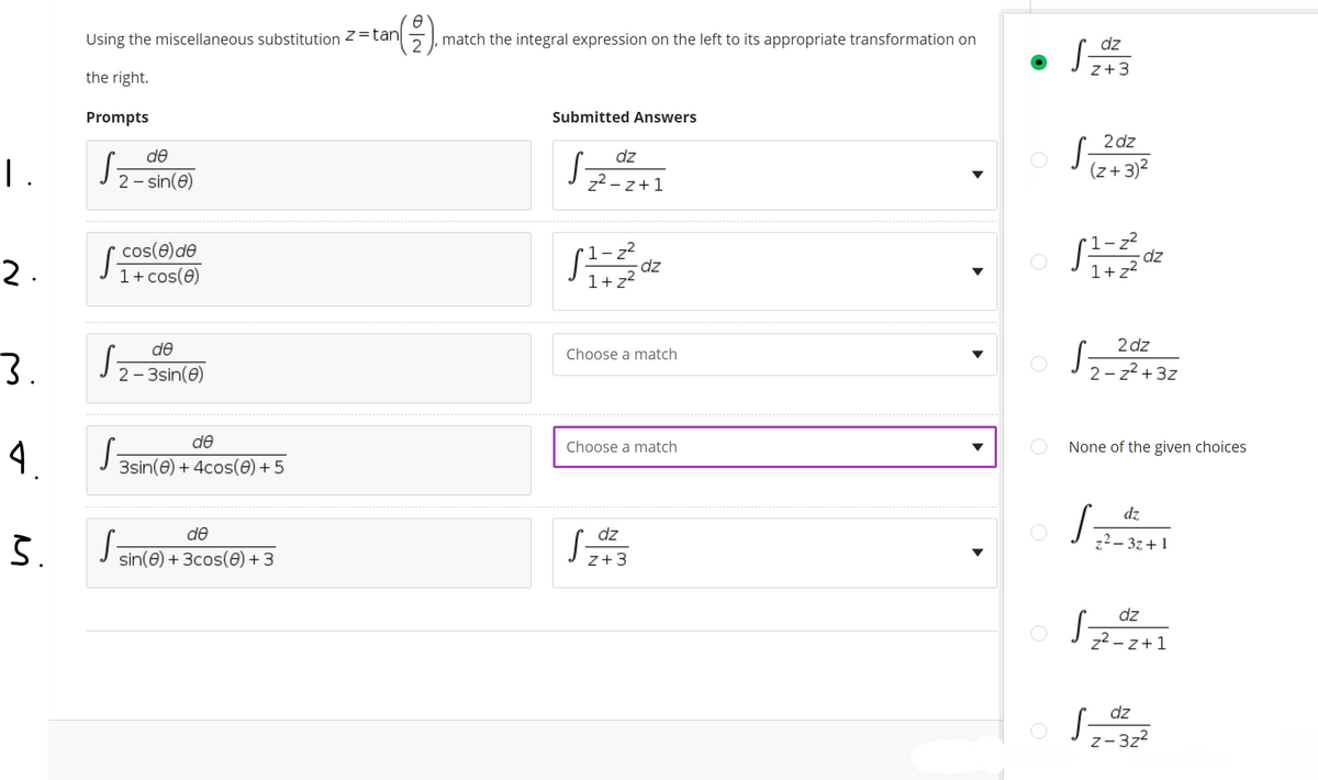 Using the miscellaneous substitution 2=tan
match the integral expression on the left to its appropriate transformation on
dz
z+3
the right.
Prompts
Submitted Answers
2 dz
de
dz
(z+ 3)?
2 - sin(e)
z2 - z+1
cos(e)de
1+ cos(0)
1- z2
-dz
1+ z2
1-z?
dz
1+ z2
de
2 dz
Choose a match
2 - 3sin(e)
2 - z2 + 3z
de
Choose a match
None of the given choices
3sin(e) + 4cos(0) + 5
dz
de
dz
37+1
sin(e) + 3cos(0) + 3
z+3
dz
z2 - z+1
dz
S-
Z- 3z2
