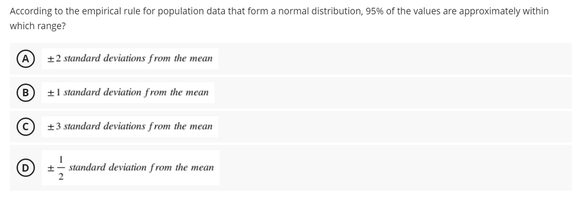 According to the empirical rule for population data that form a normal distribution, 95% of the values are approximately within
which range?
A
±2 standard deviations from the mean
±1 standard deviation from the mean
(c) +3 standard deviations f rom the mean
1
+- standard deviation from the mean
2
