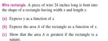 Wire rectangle A piece of wire 24 inches long is bent into
the shape of a rectangle having width x and length y.
(a) Express y as a function of x.
(b) Express the area A of the rectangle as a function of x.
(c) Show that the area A is greatest if the rectangle is a
square.
