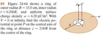 80 Figure 24-64 shows a ring of
outer radius R = 13.0 cm, inner radius
r = 0.200R, and uniform surface
charge density o = 6.20 pC/m?. With
V = 0 at infinity, find the electric p0-
Pe
tential at point Pon the central axis of
the ring, at distance z = 2.00R from
the center of the ring.
