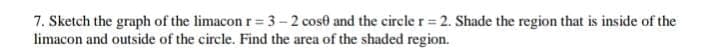 7. Sketch the graph of the limacon r= 3-2 cose and the circle r = 2. Shade the region that is inside of the
limacon and outside of the circle. Find the area of the shaded region.
