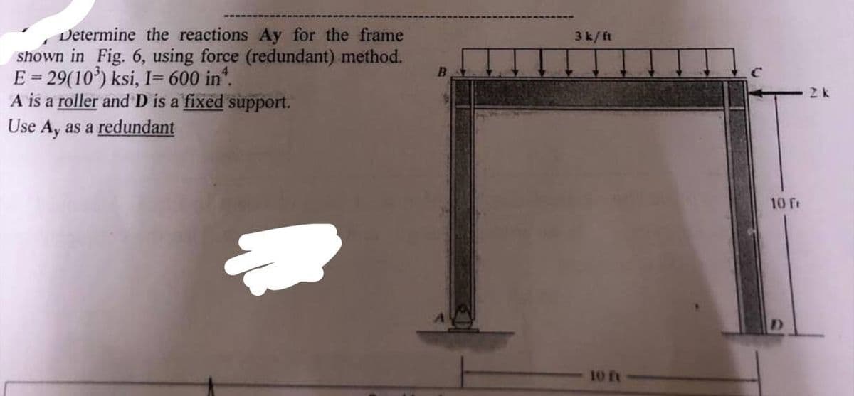 Determine the reactions Ay for the frame
shown in Fig. 6, using force (redundant) method.
E = 29(10³) ksi, I= 600 in*.
A is a roller and D is a fixed support.
Use Ay as a redundant
B
3 k/ft
10 ft
10 fr
2 k