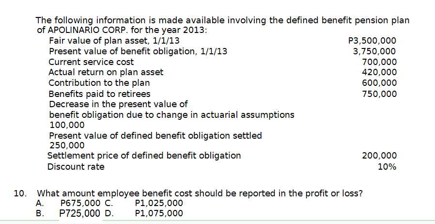 The following information is made available involving the defined benefit pension plan
of APOLINARIO CORP. for the year 2013:
Fair value of plan asset, 1/1/13
P3,500,000
Present value of benefit obligation, 1/1/13
3,750,000
Current service cost
700,000
Actual return on plan asset
420,000
Contribution to the plan
600,000
Benefits paid to retirees
750,000
Decrease in the present value of
benefit obligation due to change in actuarial assumptions
100,000
Present value of defined benefit obligation settled
250,000
Settlement price of defined benefit obligation
200,000
10%
Discount rate
10. What amount employee benefit cost should be reported in the profit or loss?
A.
P675,000 C.
P1,025,000
B.
P725,000 D.
P1,075,000