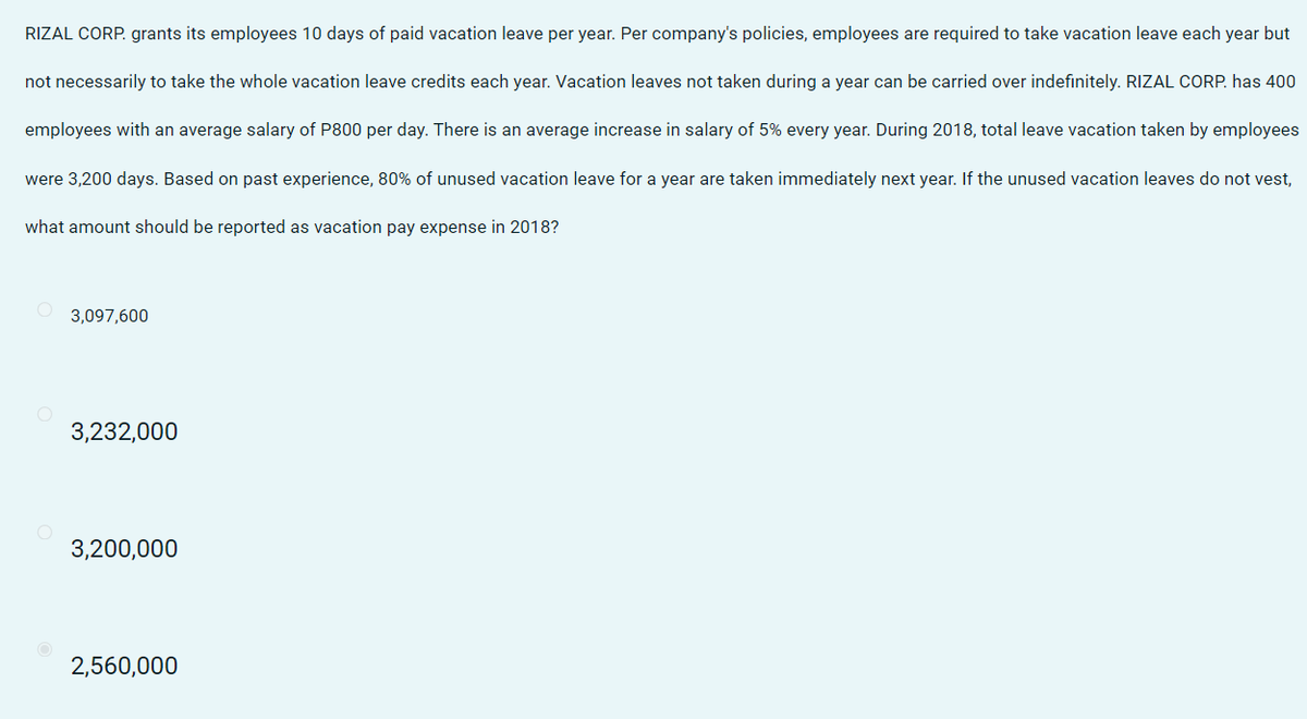 RIZAL CORP. grants its employees 10 days of paid vacation leave per year. Per company's policies, employees are required to take vacation leave each year but
not necessarily to take the whole vacation leave credits each year. Vacation leaves not taken during a year can be carried over indefinitely. RIZAL CORP. has 400
employees with an average salary of P800 per day. There is an average increase in salary of 5% every year. During 2018, total leave vacation taken by employees
were 3,200 days. Based on past experience, 80% of unused vacation leave for a year are taken immediately next year. If the unused vacation leaves do not vest,
what amount should be reported as vacation pay expense in 2018?
3,097,600
3,232,000
3,200,000
2,560,000
O