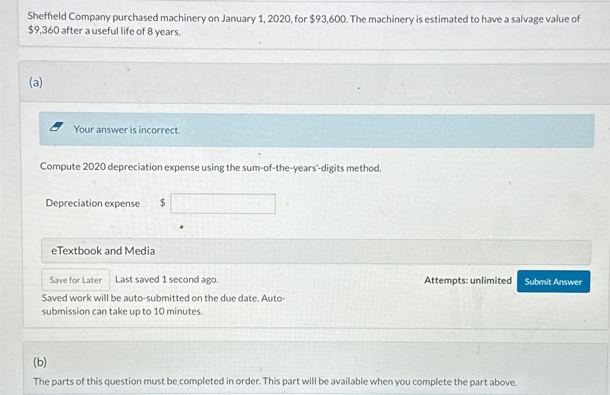 Sheffield Company purchased machinery on January 1, 2020, for $93,600. The machinery is estimated to have a salvage value of
$9,360 after a useful life of 8 years.
(a)
Your answer is incorrect.
Compute 2020 depreciation expense using the sum-of-the-years'-digits method.
Depreciation expense $
eTextbook and Media
Save for Later Last saved 1 second ago.
Saved work will be auto-submitted on the due date. Auto-
submission can take up to 10 minutes.
Attempts: unlimited
(b)
The parts of this question must be completed in order. This part will be available when you complete the part above.
Submit Answer