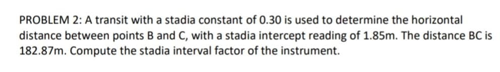 PROBLEM 2: A transit with a stadia constant of 0.30 is used to determine the horizontal
distance between points B and C, with a stadia intercept reading of 1.85m. The distance BC is
182.87m. Compute the stadia interval factor of the instrument.