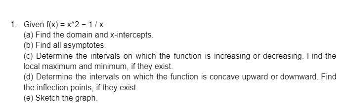 1. Given f(x) = x^2 - 1/x
(a) Find the domain and x-intercepts.
(b) Find all asymptotes.
(c) Determine the intervals on which the function is increasing or decreasing. Find the
local maximum and minimum, if they exist.
(d) Determine the intervals on which the function is concave upward or downward. Find
the inflection points, if they exist.
(e) Sketch the graph.