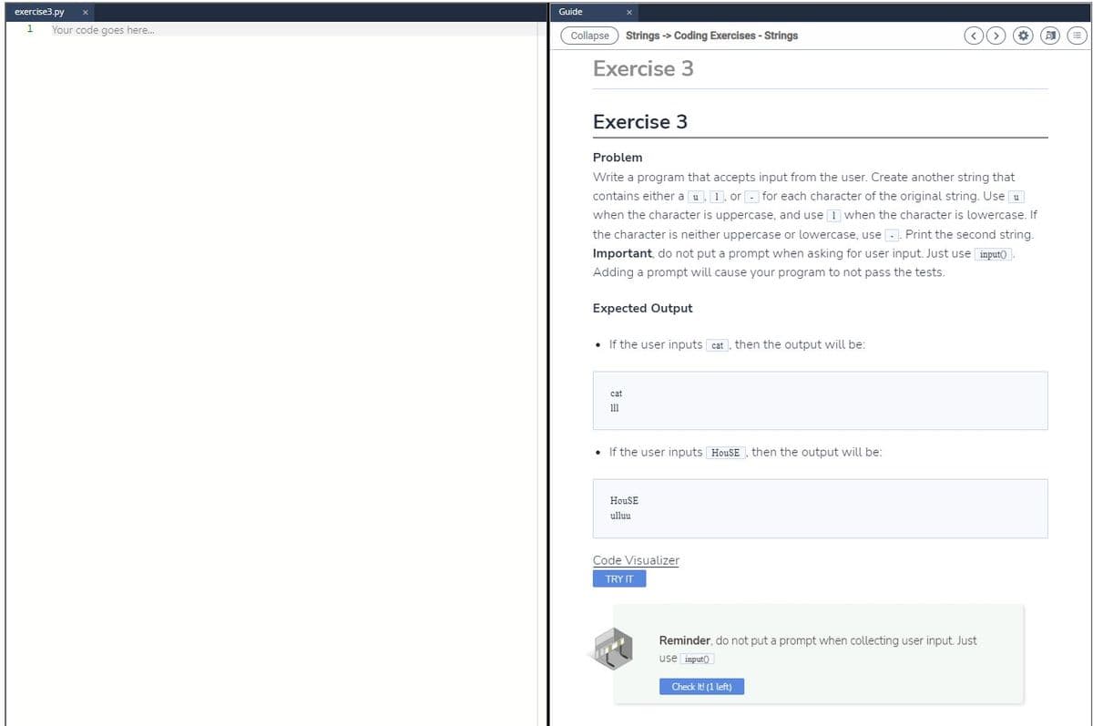 exercise3.py x
1
Your code goes here...
Guide
Collapse Strings -> Coding Exercises - Strings
Exercise 3
Exercise 3
Problem
Write a program that accepts input from the user. Create another string that
contains either a u, 1, or for each character of the original string. Use u
when the character is uppercase, and use I when the character is lowercase. If
the character is neither uppercase or lowercase, use. Print the second string.
Important, do not put a prompt when asking for user input. Just use input().
Adding a prompt will cause your program to not pass the tests.
Expected Output
• If the user inputs cat, then the output will be:
cat
111
• If the user inputs HouSE, then the output will be:
HouSE
ulluu
Code Visualizer
TRY IT
Reminder, do not put a prompt when collecting user input. Just
use input
Check It! (1 left)