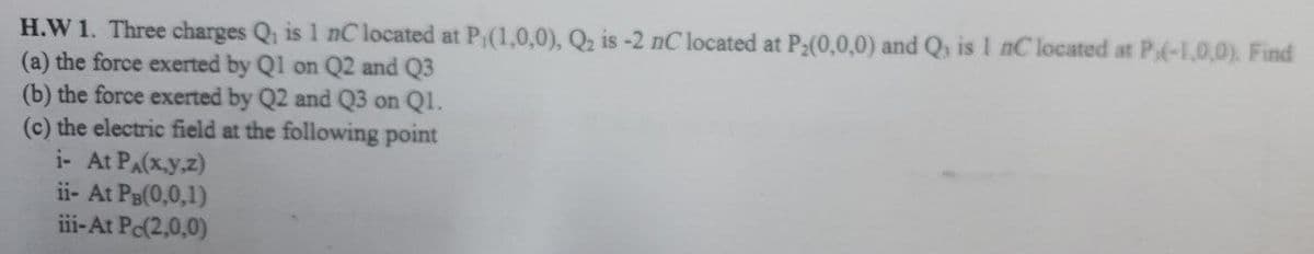 H.W 1. Three charges Q is 1 nC located at P;(1,0,0), Q2 is -2 nC located at P:(0,0,0) and Q, is 1 nC located at P(-1,0,0). Find
(a) the force exerted by Q1 on Q2 and Q3
(b) the force exerted by Q2 and Q3 on Ql.
(c) the electric field at the following point
i- At PA(x.y.z)
ii- At PB(0,0,1)
iii-At Pe(2,0,0)
