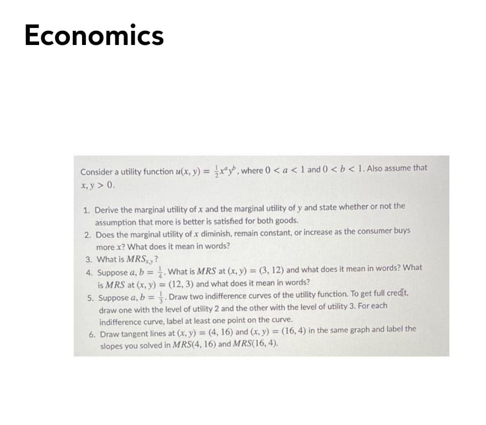 Economics
Consider a utility function u(x, y) = x", where 0 < a < 1 and 0 <b < 1. Also assume that
%3D
x, y > 0.
1. Derive the marginal utility of x and the marginal utility of y and state whether or not the
assumption that more is better is satisfied for both goods.
2. Does the marginal utility of x diminish, remain constant, or increase as the consumer buys
more x? What does it mean in words?
3. What is MRSy?
4. Suppose a, b = . What is MRS at (x, y) = (3, 12) and what does it mean in words? What
is MRS at (x, y) = (12, 3) and what does it mean in words?
5. Suppose a, b =
Draw two indifference curves of the utility function. To get full credit,
draw one with the level of utility 2 and the other with the level of utility 3. For each
indifference curve, label at least one point on the curve.
6. Draw tangent lines at (x, y) = (4, 16) and (x, y) = (16, 4) in the same graph and label the
slopes you solved in MRS(4, 16) and MRS(16, 4).
