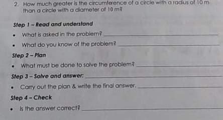 2. How much greater is the circumference of a circle with a radius of 10m
than a circle with a diameter of 10 m
Step 1-Read and understand
• What is asked in the problem?
What do you know of the problem?
Step 2- Plan
What must be done to solve the problem?
Step 3-Solve and answer:
• Carry out the plan & write the final answer.
Step 4- Check
• Is the answer correct
