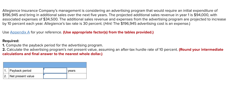 Allegience Insurance Company's management is considering an advertising program that would require an initial expenditure of
$196,945 and bring in additional sales over the next five years. The projected additional sales revenue in year 1 is $94,000, with
associated expenses of $34,500. The additional sales revenue and expenses from the advertising program are projected to increase
by 10 percent each year. Allegience's tax rate is 30 percent. (Hint: The $196,945 advertising cost is an expense.)
Use Appendix A for your reference. (Use appropriate factor(s) from the tables provided.)
Required:
1. Compute the payback period for the advertising program.
2. Calculate the advertising program's net present value, assuming an after-tax hurdle rate of 10 percent. (Round your intermediate
calculations and final answer to the nearest whole dollar.)
1. Payback period
2. Net present value
years