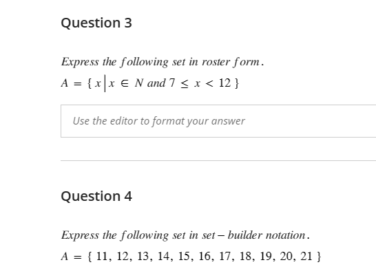 Question 3
Express the following set in roster form.
A = { x | x ¤ N and 7 ≤ x < 12 }
Use the editor to format your answer
Question 4
Express the following set in set-builder notation.
A = { 11, 12, 13, 14, 15, 16, 17, 18, 19, 20, 21 }