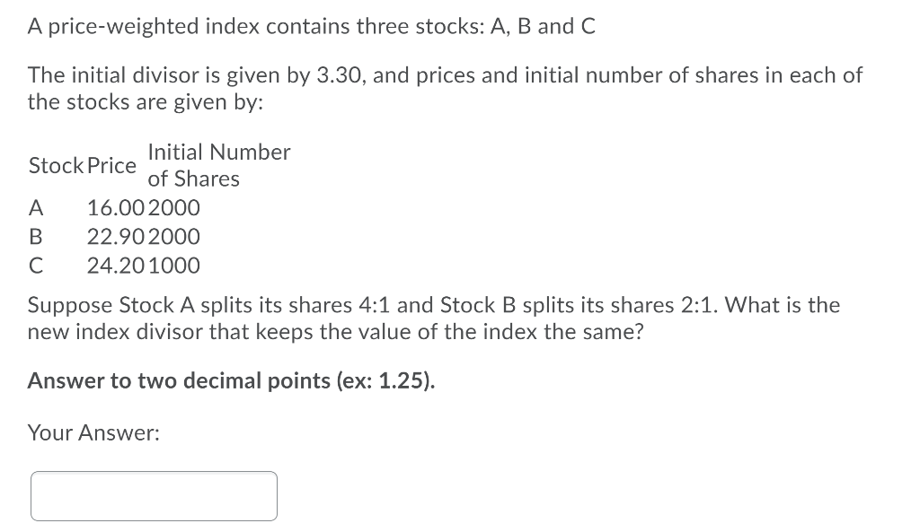 A price-weighted index contains three stocks: A, B and C
The initial divisor is given by 3.30, and prices and initial number of shares in each of
the stocks are given by:
Initial Number
Stock Price
of Shares
A
16.00 2000
В
22.90 2000
C
24.201000
Suppose Stock A splits its shares 4:1 and Stock B splits its shares 2:1. What is the
new index divisor that keeps the value of the index the same?
Answer to two decimal points (ex: 1.25).
Your Answer:
