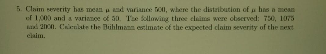 5. Claim severity has mean u and variance 500, where the distribution of u has a mean
of 1,000 and a variance of 50. The following three claims were observed: 750, 1075
and 2000. Calculate the Bühlmann estimate of the expected claim severity of the next
claim.
