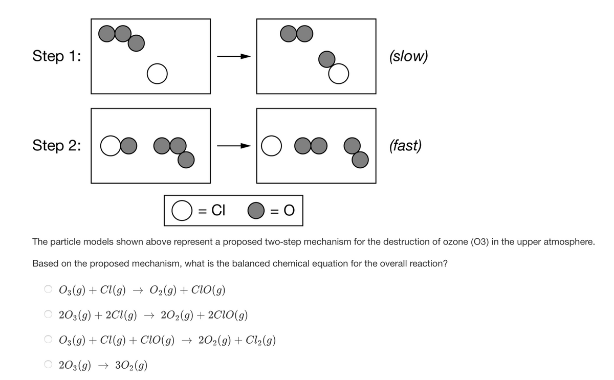 Step 1:
(slow)
Step 2: O
(fast)
= CI
The particle models shown above represent a proposed two-step mechanism for the destruction of ozone (03) in the upper atmosphere.
Based on the proposed mechanism, what is the balanced chemical equation for the overall reaction?
03(9) + Cl(g) → 02(9) + ClO(g)
203(g) + 2C1(g) → 202(9) + 2C10(g)
O3(g) + Cl(g) + ClO(g) → 202(g) + Cl2(g)
203(g) → 302(g)
