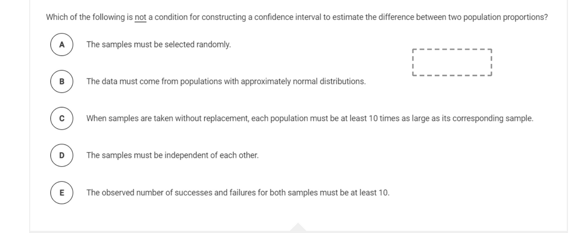 Which of the following is not a condition for constructing a confidence interval to estimate the difference between two population proportions?
A
The samples must be selected randomly.
The data must come from populations with approximately normal distributions.
When samples are taken without replacement, each population must be at least 10 times as large as its corresponding sample.
The samples must be independent of each other.
E
The observed number of successes and failures for both samples must be at least 10.
