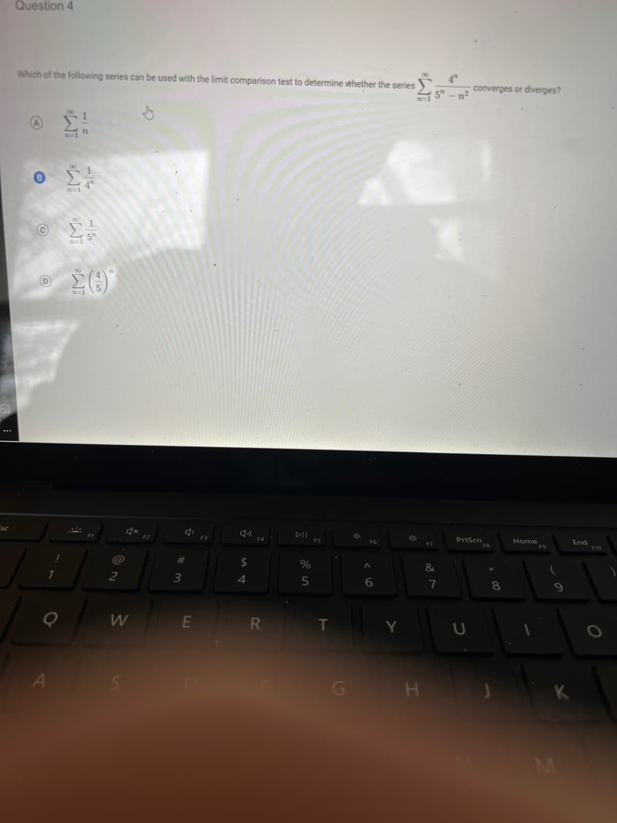 SC
Question 4
Which of the following series can be used with the limit comparison test to determine whether the series
A
B
C
D
1
n=17
A
00 1
4"
n=1
5
Σ(1)
F1
!
L
1
Q
71
@
2
4x
W
F2
#
3
E
F3
AD
$
4
F4
R
DII
%
5
F5
T
G
*
F6
A
6
*
H
4
15-n²
F7
&
7
converges or diverges?
PrtScn
U
FB
8
Home 9
F9
1
9
M
End
F10