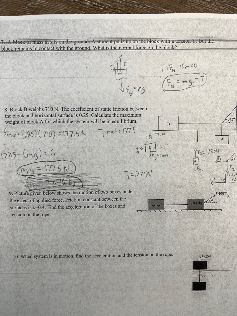 7. A block of mass m sits on the ground. A student pulls up on the block with a tension T, but the
block remains in contact with the ground. What is the normal force on the block?
1775- (mg) = 0
$8
Fg = mg.
8. Block B weighs 710 N. The coefficient of static friction between
the block and horizontal surface is 0.25. Calculate the maximum.
weight of block A for which the system will be in equilibrium.
Smax(25) (710)=177.5N
T₁ must = 177.5
mg21775 N
m
T₁=177.5N
9. Picture given below shows the motion of two boxes under
the effect of applied force. Friction constant between the
surfaces is k-0.4. Find the acceleration of the boxes and
tension on the rope.
T+F-10m=0
= 710N
m₂=1kg
F₁ = mg.-T
N
£<>T
VF₁ = 710N
B
10. When system is in motion, find the acceleration and the tension on the rope.
می تر
₂-177.50
T₁
mi-3kg
F=20N
T=?
A
37°
12258
T₁-172 177
45°
F=30NT