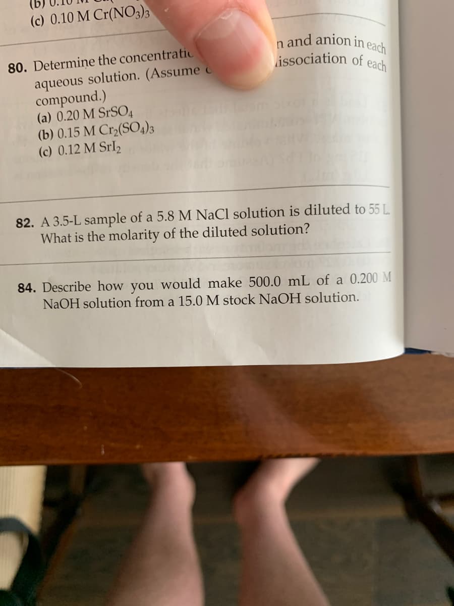 (c) 0.10 M Cr(NO3)3
and anion in each
issociation of each
80. Determine the concentratic
aqueous solution. (Assume c
compound.)
(a) 0.20 M SrSO4
(b) 0.15 M Cr2(SO4)3
(c) 0.12 M Srl2
82. A 3.5-L sample of a 5.8 M NaCl solution is diluted to 55 L.
What is the molarity of the diluted solution?
84. Describe how you would make 500.0 mL of a 0.200 M
NaOH solution from a 15.0 M stock NaOH solution.
