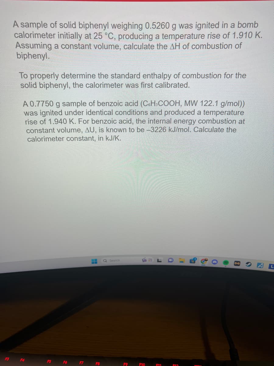 F3
A sample of solid biphenyl weighing 0.5260 g was ignited in a bomb
calorimeter initially at 25 °C, producing a temperature rise of 1.910 K.
Assuming a constant volume, calculate the AH of combustion of
biphenyl.
To properly determine the standard enthalpy of combustion for the
solid biphenyl, the calorimeter was first calibrated.
A 0.7750 g sample of benzoic acid (C6H3COOH, MW 122.1 g/mol))
was ignited under identical conditions and produced a temperature
rise of 1.940 K. For benzoic acid, the internal energy combustion at
constant volume, AU, is known to be -3226 kJ/mol. Calculate the
calorimeter constant, in kJ/K.
F4
F5
F6
F7
H
F8
Q Search
F9
F10
F11
D
包
8
AL