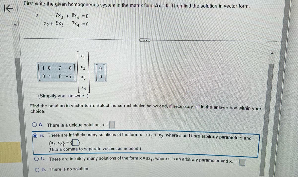 K
First write the given homogeneous system in the matrix form Ax = 0. Then find the solution in vector form.
7x3
X2 + 5x3
X1
10-7
01
+ 8X_ =0
7x4 = 0
8
5-7
X₁
X2₂
0
0
CL
X3
ХА
(Simplify your answers.)
Find the solution in vector form. Select the correct choice below and, if necessary, fill in the answer box within your
choice.
O A. There is a unique solution, x =
OB. There are infinitely many solutions of the form x=sx₁ + x2, where s and t are arbitrary parameters and
{x1,x2}=0
(Use a comma to separate vectors as needed.).
OC. There are infinitely many solutions of the form x = SX₁, where s is an arbitrary parameter and x₁
OD. There is no solution.