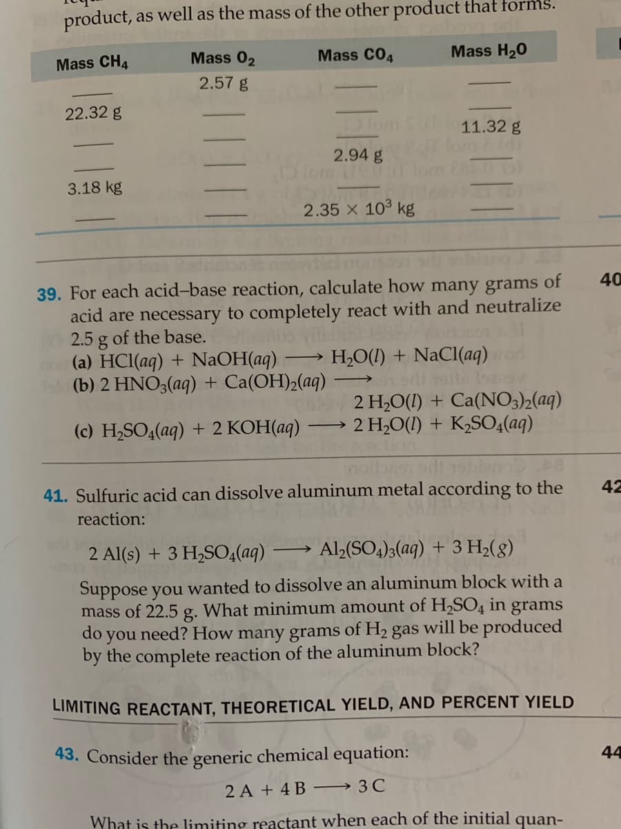 product, as
well as the mass of the other product that forms.
Mass 02
Mass CO4
Mass H20
Mass CH4
2.57 g
22.32 g
11.32 g
2.94 g
3.18 kg
2.35 x 103 kg
40
39. For each acid-base reaction, calculate how many grams of
acid are necessary to completely react with and neutralize
2.5 g of the base.
(a) HCl(aq) + NaOH(aq)
(b) 2 HNO3(aq) + Ca(OH)2(aq)
H,O(1) + NaCl(aq)or
2 H2O(1) + Ca(NO3)2(aq)
2 H2O(1) + K2SO<(aq)
(c) H2SO4(aq) + 2 KOH(aq)
>
42
41. Sulfuric acid can dissolve aluminum metal according to the
reaction:
2 Al(s) + 3 H2SO4(aq)
Al(SO4)3(aq) + 3 H2(8)
Suppose you wanted to dissolve an aluminum block with a
mass of 22.5 g. What minimum amount of H,SO4 in grams
many grams of H2 gas will be produced
do
you
need? How
by the complete reaction of the aluminum block?
LIMITING REACTANT, THEORETICAL YIELD, AND PERCENT YIELD
43. Consider the generic chemical equation:
44
2 A + 4 B → 3C
What is the limiting reactant when each of the initial quan-
