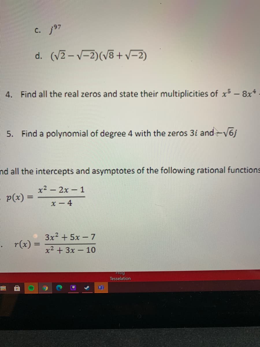 c. j97
d. (VZ - V-2)(V8 +v=2)
4. Find all the real zeros and state their multiplicities of x5 -8x*.
5. Find a polynomial of degree 4 with the zeros 3i and-V6j
nd all the intercepts and asymptotes of the following rational functions
x2 - 2x 1
p(x) =
%3D
x-4
3x2 + 5x - 7
r(x):
x2 + 3x - 10
Frog
Tesselation
T
