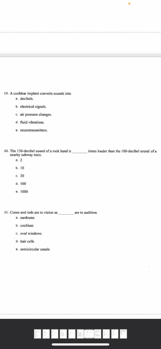 19. A cochlear implant converts sounds into
a. decibels.
b. electrical signals.
c. air pressure changes.
d. fluid vibrations.
e. neurotransmitters.
20. The 130-decibel sound of a rock band is
nearby subway train.
times louder than the 100-decibel sound of a
a. 2
b. 10
c. 30
d. 100
e. 1000
21. Cones and rods are to vision as
are to audition.
a. eardrums
b. cochleas
c. oval windows
d. hair cells
e. semicircular canals
