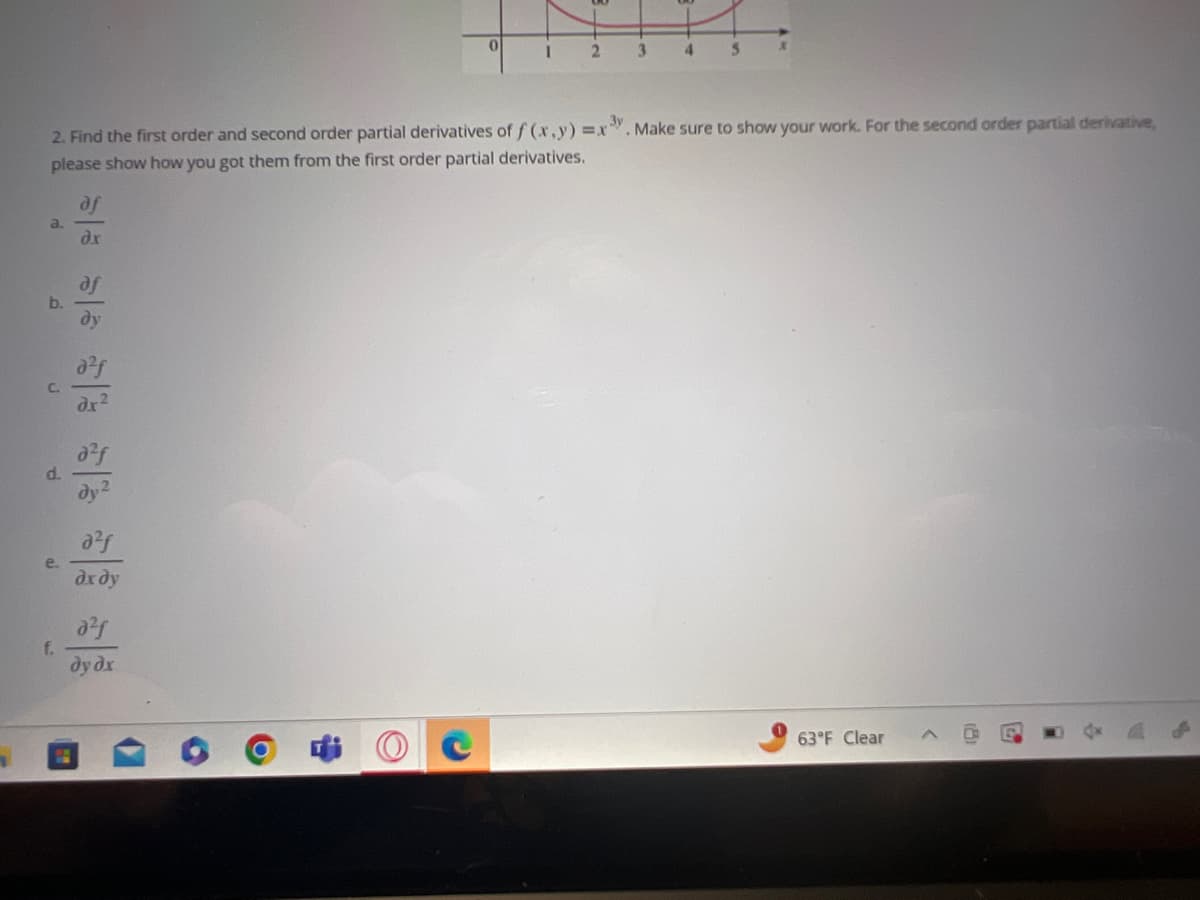 1
a
b.
C.
d
e.
1
2. Find the first order and second order partial derivatives of f(x, y) =x3y. Make sure to show your work. For the second order partial derivative,
please show how you got them from the first order partial derivatives.
외국 외국 외국 위욱
?х ду
0
05
dydr
1
2
3
4
S
X
63°F Clear
fon
A
