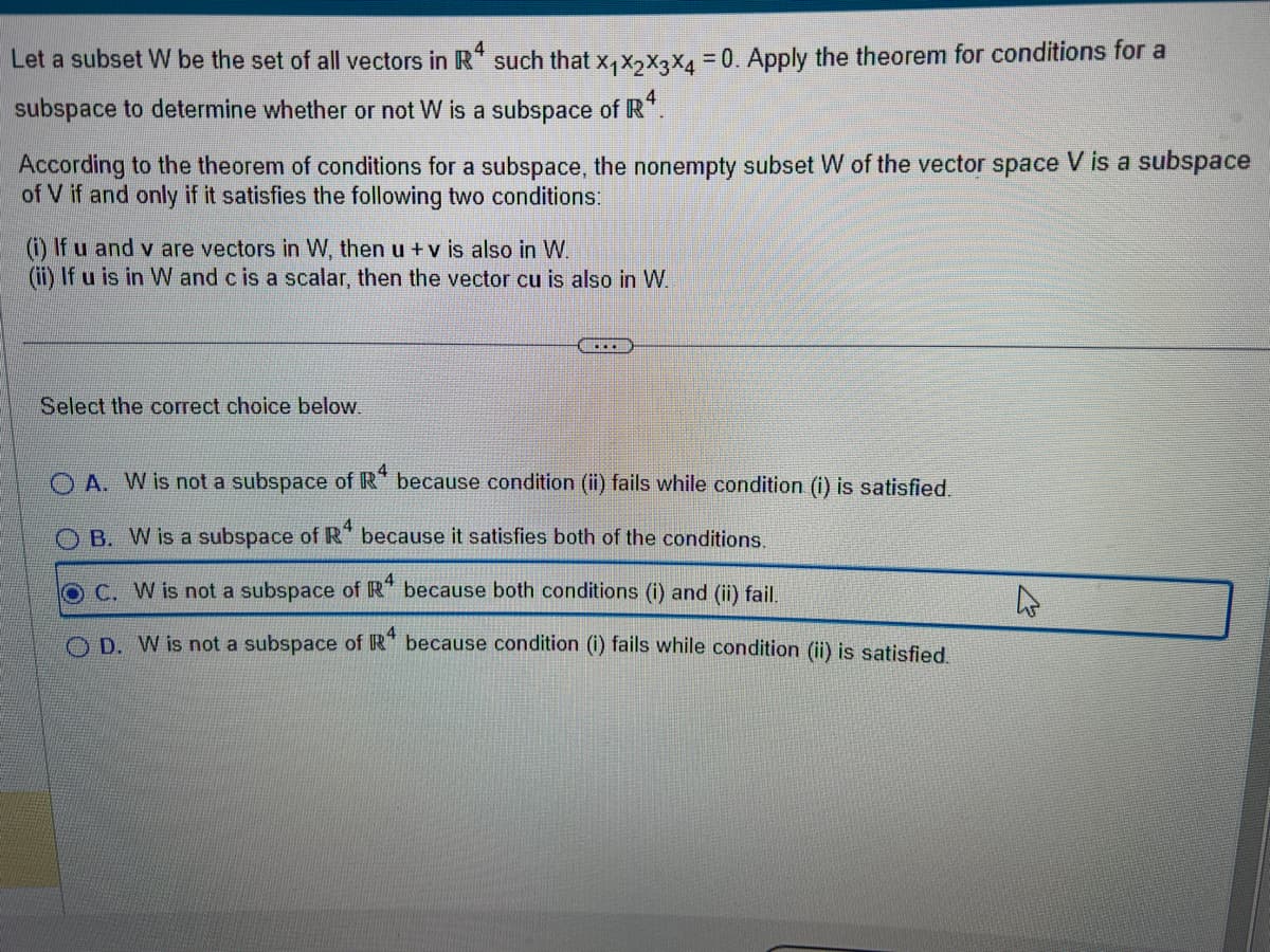 Let a subset W be the set of all vectors in R4 such that X₁ X2 X3 X4 = 0. Apply the theorem for conditions for a
subspace to determine whether or not W is a subspace of R4.
According to the theorem of conditions for a subspace, the nonempty subset W of the vector space V is a subspace
of V if and only if it satisfies the following two conditions:
(i) If u and v are vectors in W, then u + v is also in W.
(ii) If u is in W and c is a scalar, then the vector cu is also in W.
Select the correct choice below.
OA. W is not a subspace of R4 because condition (ii) fails while condition (i) is satisfied.
B. W is a subspace of R4 because it satisfies both of the conditions.
O C. W is not a subspace of R4 because both conditions (i) and (ii) fail.
OD. W is not a subspace of Rª because condition (i) fails while condition (ii) is satisfied.
4