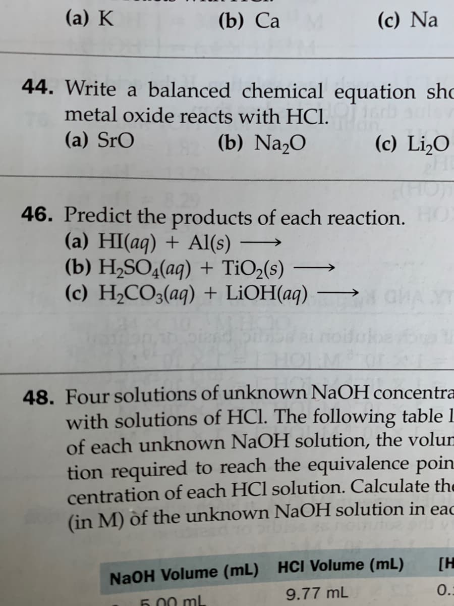 (a) K
(b) Са
(c) Na
44. Write a balanced chemical equation shc
16rb aul
metal oxide reacts with HCI.
(a) SrO
(b) Na,O
(c) Li,O
46. Predict the products of each reaction.
(a) HI(aq) + Al(s)
(b) H2SO4(aq) + TiO2(s)
(c) H2CO3(aq) + LİOH(aq)
48. Four solutions of unknown NaOH concentra
with solutions of HCl. The following table 1
of each unknown NaOH solution, the volun
tion required to reach the equivalence poin
centration of each HCl solution. Calculate the
(in M) of the unknown NaOH solution in eac
[H
NaOH Volume (mL) HCI Volume (mL)
9.77 mL
0.:
5.00 ml
