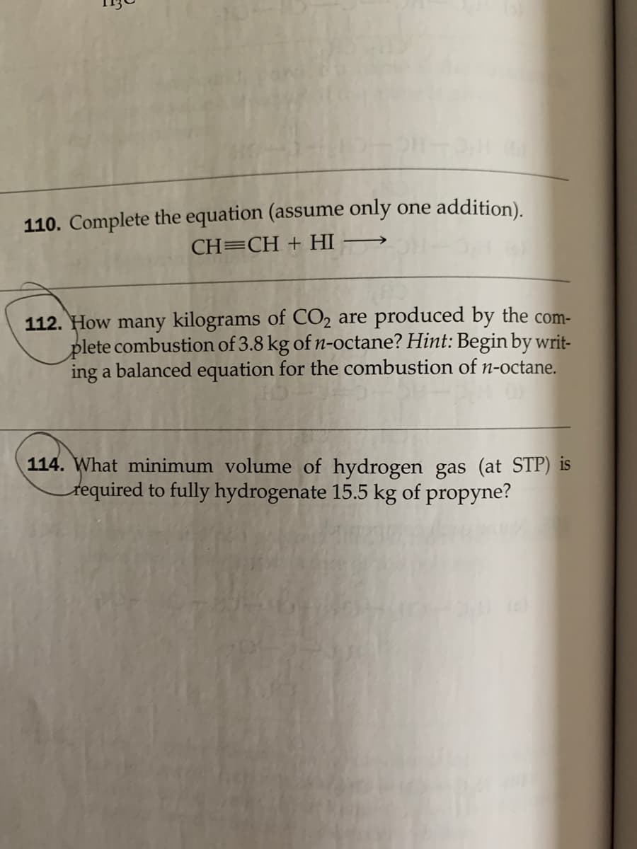 110. Complete the equation (assume only one addition).
CH=CH + HI
112. How many kilograms of CO2 are produced by the com-
plete combustion of 3.8 kg of n-octane? Hint: Begin by writ-
ing a balanced equation for the combustion of n-octane.
114. What minimum volume of hydrogen gas (at STP) is
tequired to fully hydrogenate 15.5 kg of propyne?
