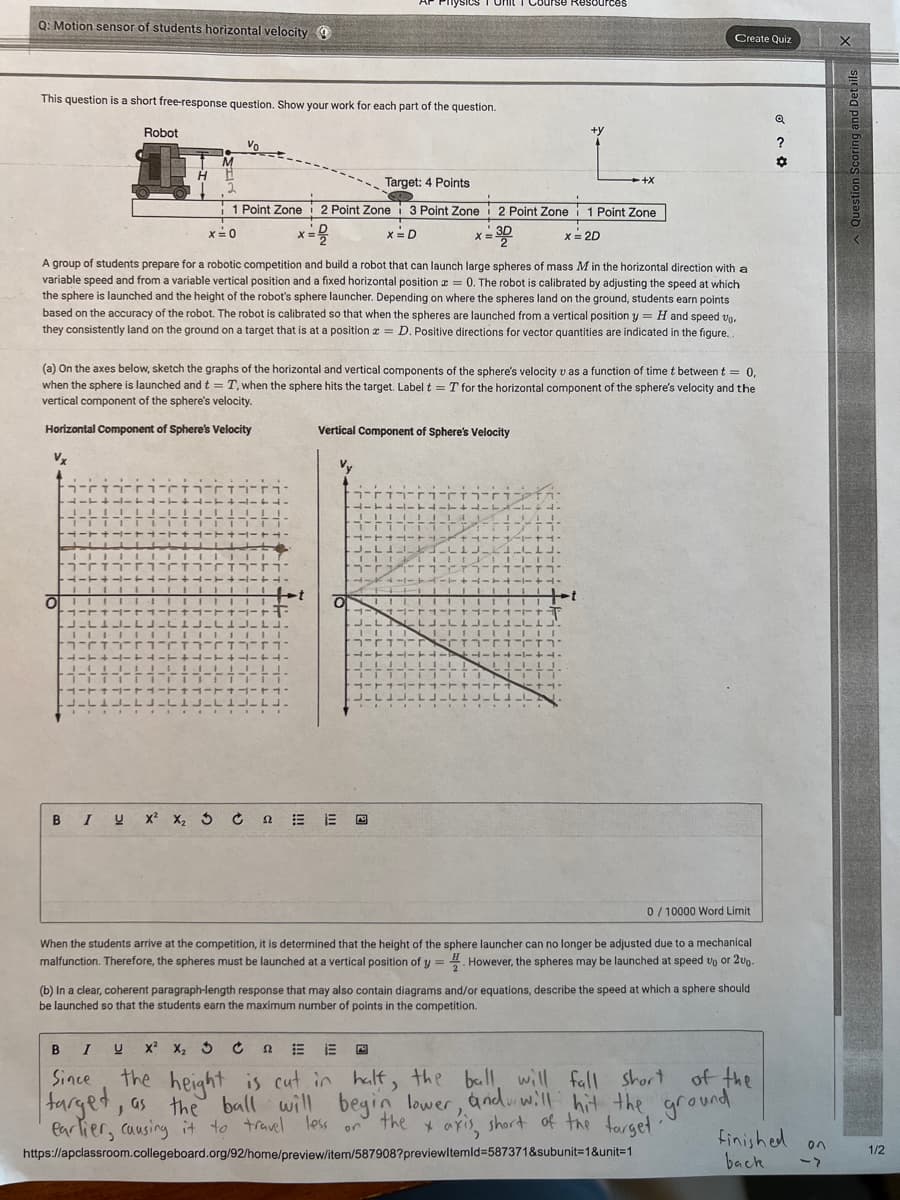 Q: Motion sensor of students horizontal velocity
This question is a short free-response question. Show your work for each part of the question.
O
דיו
-+-+4
||||
rזח־ו
Robot
4-T
1-7
JL.
H
M
111111
A group of students prepare for a robotic competition and build a robot that can launch large spheres of mass M in the horizontal direction with a
variable speed and from a variable vertical position and a fixed horizontal position = 0. The robot is calibrated by adjusting the speed at which
the sphere is launched and the height of the robot's sphere launcher. Depending on where the spheres land on the ground, students earn points
based on the accuracy of the robot. The robot is calibrated so that when the spheres are launched from a vertical position y = H and speed vo.
they consistently land on the ground on a target that is at a position = D. Positive directions for vector quantities are indicated in the figure.
Vo
2
Target: 4 Points
1 Point Zone 2 Point Zone i 3 Point Zone
I
x=2
x = D
x = 0
(a) On the axes below, sketch the graphs of the horizontal and vertical components of the sphere's velocity v as a function of time t between t = 0,
when the sphere is launched and t = T, when the sphere hits the target. Label t = T for the horizontal component of the sphere's velocity and the
vertical component of the sphere's velocity.
Horizontal Component of Sphere's Velocity
Vx
I U
+11-4-
te
IT
114 IIIII11
וזירז
-
1-++--++-
FLUFL
IIIIII
יוז־בזהOriזח־ו
4-T+4-4-+-+-+-
JELLILUL
TIT 11
HITTA
JL.
IIIIIII
HITTA-T1-
Vv
52
Vertical Component of Sphere's Velocity
O
ry
11T1
T
4-T
77
BI U X² X₂ 3 ĆE O
41T
--
TI
LT-44-
111.
1+1-1-1+1-
J-K-L1JLILLJ.
111
T1
AHI
X
I
J-L
TIL
-r FT
41T1
1 11
1 i
Ft
JALILLJ
4
L.
2 Point Zone 1 Point Zone
3D
x = 2D
urse Resources
FIL
חד
+−1+4-
LI
111
12.
III
יוזהוחרם
+y
T4IT 4-T4-1-+4
rt
-+X
LILLI.
TIT
+1.
Create Quiz
When the students arrive at the competition, it is determined that the height of the sphere launcher can no longer be adjusted due to a mechanical
malfunction. Therefore, the spheres must be launched at a vertical position of y=. However, the spheres may be launched at speed up or 200.
(b) In a clear, coherent paragraph-length response that may also contain diagrams and/or equations, describe the speed at which a sphere should
be launched so that the students earn the maximum number of points in the competition.
B
X² X₂ 3
E
Since
target,
the height is cut in half, the ball will fall short
, as the ball will begin lower, and will hit the
earlier, causing it to travel less on the x axis, short of the target.
https://apclassroom.collegeboard.org/92/home/preview/item/587908?previewItemId=587371&subunit=1&unit=1
0/10000 Word Limit
short of the
ground
Q
?
✿
finished on
back
1/2