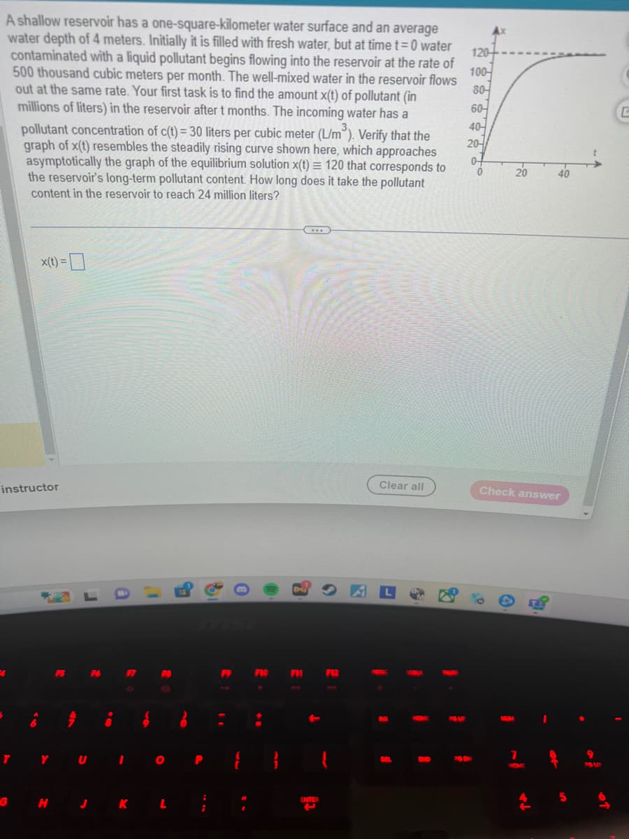 A shallow reservoir has a one-square-kilometer water surface and an average
water depth of 4 meters. Initially it is filled with fresh water, but at time t=0 water
contaminated with a liquid pollutant begins flowing into the reservoir at the rate of
500 thousand cubic meters per month. The well-mixed water in the reservoir flows
out at the same rate. Your first task is to find the amount x(t) of pollutant (in
millions of liters) in the reservoir after t months. The incoming water has a
pollutant concentration of c(t) = 30 liters per cubic meter (L/m³). Verify that the
graph of x(t) resembles the steadily rising curve shown here, which approaches
asymptotically the graph of the equilibrium solution x(t) = 120 that corresponds to
the reservoir's long-term pollutant content. How long does it take the pollutant
content in the reservoir to reach 24 million liters?
instructor
4
T
x(t) =
G
Y
H
J
8
F7
FB
O
KL
P
F9
=
F10
F11
ENTER
F12
Clear all
3
R
8
1
PG UP
120-
100
80-
60-
40-
20-
04
0
PG DN
20
Check answer
7
HOME
40
9.
5
PG UP
G