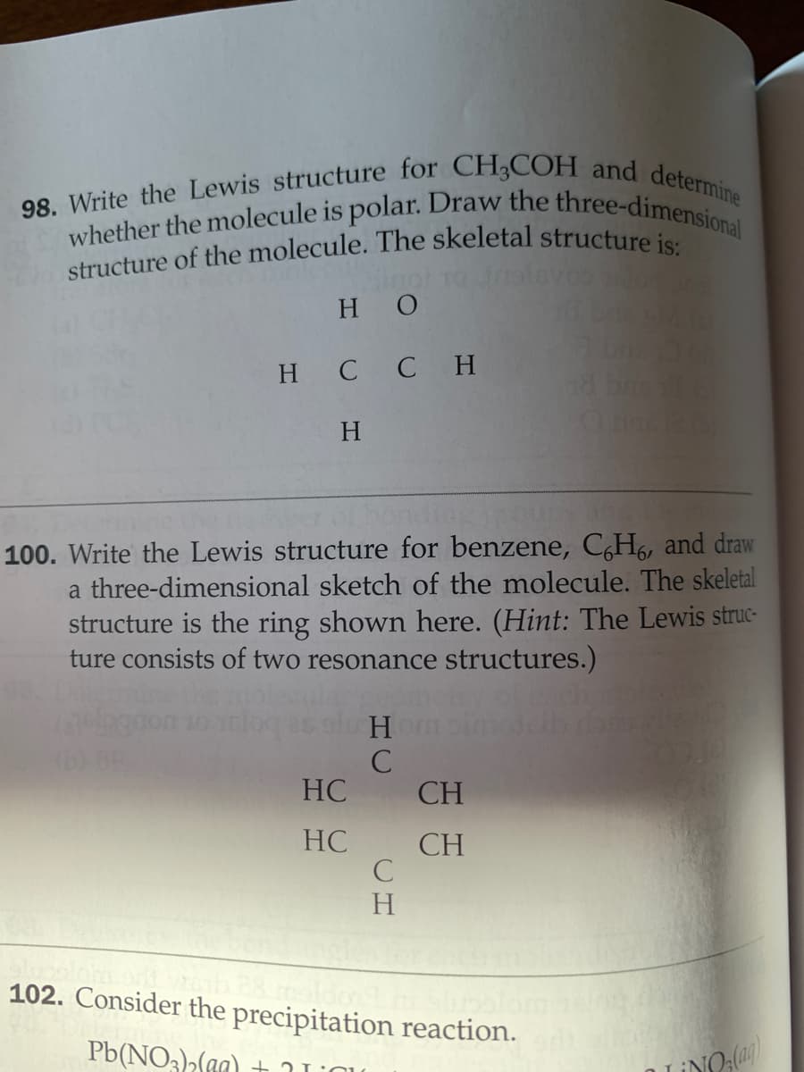 structure of the molecule. The skeletal structure is:
98. Write the Lewis structure for CH3COH and determine
whether the molecule is polar. Draw the three-dimensional
H O
H C C H
H
100. Write the Lewis structure for benzene, C,H6, and draw
a three-dimensional sketch of the molecule. The skeletal
structure is the ring shown here. (Hint: The Lewis struc-
ture consists of two resonance structures.)
HC
CH
HC
CH
C
H.
102. Consider the precipitation reaction.
Pb(NO3(a)
HC
