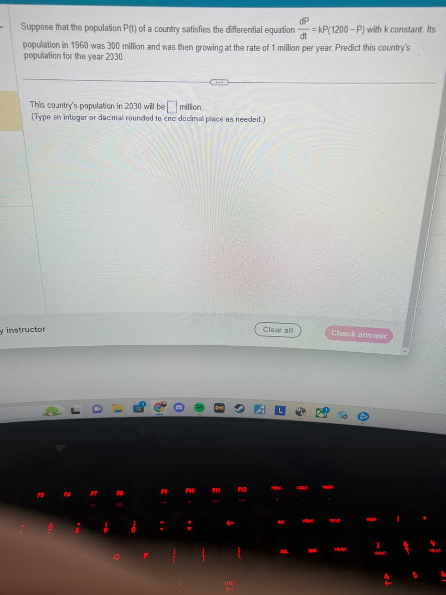 -
dP
dt
Suppose that the population P(t) of a country satisfies the differential equation =kP(1200-P) with k constant. Its
population in 1960 was 300 million and was then growing at the rate of 1 million per year. Predict this country's
population for the year 2030.
This country's population in 2030 will be million.
(Type an integer or decimal rounded to one decimal place as needed.)
y instructor
F5 F6
***
F9
F10 F11
ENTER
(
F12
Clear all
PRISC
INS
DEL
HOME
END
Check answer
PAUSE
PG UP
PG DN
NUM
7
HOME
I
8
5
9
PG UP