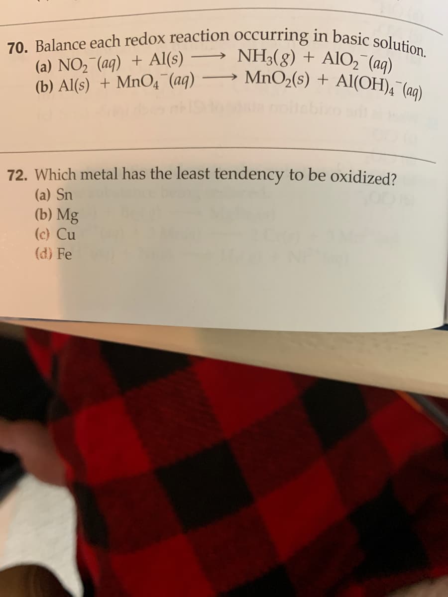 70. Balance each redox reaction occurring in basic solution.
(a) NO, (aq) + Al(s)
(b) Al(s) + MnO4 (aq)
NH3(8) + AlO, (aq)
MnO2(s) + Al(OH)4 (aq)
-
72. Which metal has the least tendency to be oxidized?
(a) Sn
(b) Mg
(c) Cu
(d) Fe
