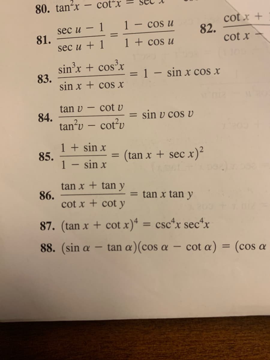 80. tanʼx – cot*x
cot x +
82.
cot x
1
1 – cos u
sec u
81.
sec u + 1
1 + cos u
sin'x + cos'x
83.
sin x + cos x
= 1 – sin x cos x
%3D
tan v – cot v
84.
tan’u – cotv
sin v cos v
1 + sin x
85.
1 - sin x
(tan x + sec x)²
tan x + tan y
86.
cot x + cot y
tan x tan y
%3D
87. (tan x + cot x)*
csc*x sec*x
88. (sin a
tan a)(cos a – cot a) = (cos a
