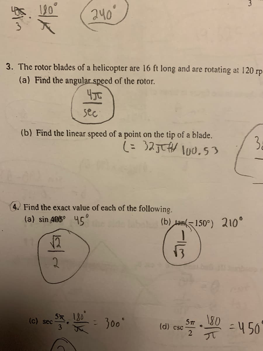 240
3. The rotor blades of a helicopter are 16 ft long and are rotating at 120 rp
(a) Find the angular speed of the rotor.
sec
(b) Find the linear speed of a point on the tip of a blade.
3a
4. Find the exact value of each of the following.
(a) sin 405° 45"
(b) tan-150°) 210°
2.
180
= 300
450
(c) sec
(d) csc
