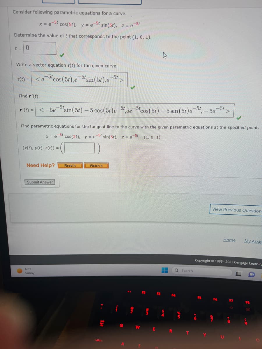 Consider following parametric equations for a curve.
x = e-St
cos(5t), y = e-5t sin(5t), z =e-5t
Determine the value of t that corresponds to the point (1, 0, 1).
t = 0
Write a vector equation r(t) for the given curve.
r(t) = <e 5t cos (5t),e=5t sin (5t),e¯5t- >
Find r'(t).
r'(t) =< -5e-5sin (5t) - 5 cos (5t)e-5t5e-5 cos (5t) - 5 sin (5t)e-5t
(x(t), y(t), z(t)) =
Need Help?
Find parametric equations for the tangent line to the curve with the given parametric equations at the specified point.
x = e-5t
cos(5t), y est sin (5t), z=e-5t, (1, 0, 1)
Submit Answer
69°F
Sunny
Read It
Watch It
TAB
AT
CAPS
Q
A
F2
S
3
‒‒
Q Search
F3 F4
S
4
%
WER T
-
F5
5e
-5t
Y
View Previous Question
Copyright © 1998-2023 Cengage Learning
Home My Assig
F6
F7
X
+
8
F8