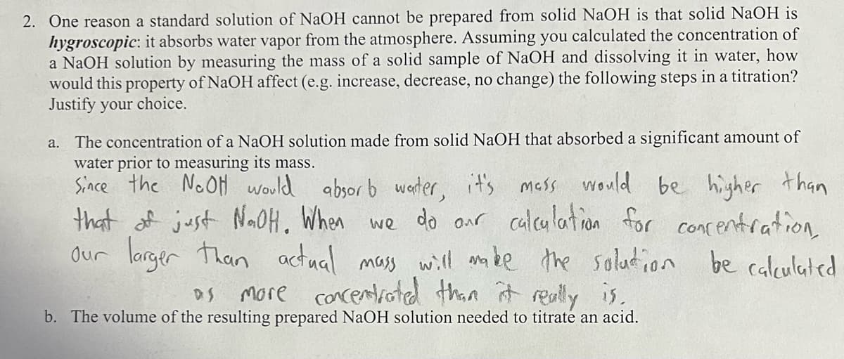 2. One reason a standard solution of NaOH cannot be prepared from solid NaOH is that solid NaOH is
hygroscopic: it absorbs water vapor from the atmosphere. Assuming you calculated the concentration of
a NaOH solution by measuring the mass of a solid sample of NaOH and dissolving it in water, how
would this property of NaOH affect (e.g. increase, decrease, no change) the following steps in a titration?
Justify your choice.
The concentration of a NaOH solution made from solid NaOH that absorbed a significant amount of
water prior to measuring its mass.
Since the NaOH would absorb water, it's mass would be higher than
that of just NaOH. When we do our calculation for concentration,
our larger than actual mass will make the solution be calculated
more concentrated than it really is.
DS
b. The volume of the resulting prepared NaOH solution needed to titrate an acid.
a.