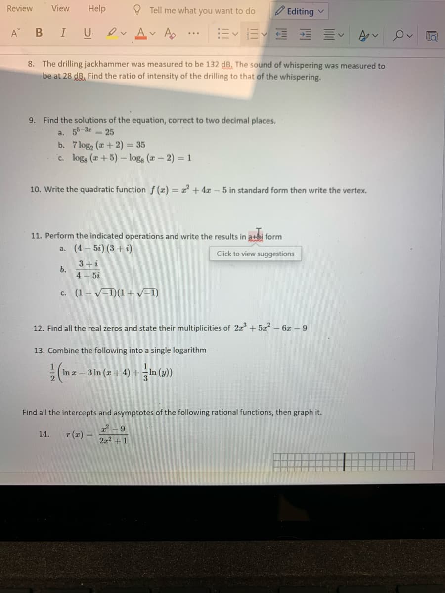 Review
View
Help
O Tell me what you want to do
O Editing v
A
ev Av A
三 三、
В
I
U
...
8. The drilling jackhammer was measured to be 132 dB. The sound of whispering was measured to
be at 28 dB. Find the ratio of intensity of the drilling to that of the whispering.
9. Find the solutions of the equation, correct to two decimal places.
a. 55-3z = 25
b. 7 log2 (a+2) = 35
c. logs (a+5) logs (a - 2) =1
10. Write the quadratic function f (x) = 2 +4 - 5 in standard form then write the vertex.
11. Perform the indicated operations and write the results in atsi form
a. (4- 5i) (3+ i)
Click to view suggestions
3+i
b.
4 – 5i
c. (1– V-1)(1+v-1)
12. Find all the real zeros and state their multiplicities of 2a +5x² – 6x – 9
13. Combine the following into a single logarithm
(In z – 3 In (z + 4) +
Find all the intercepts and asymptotes of the following rational functions, then graph it.
14.
T (z) =
2x2 +1
