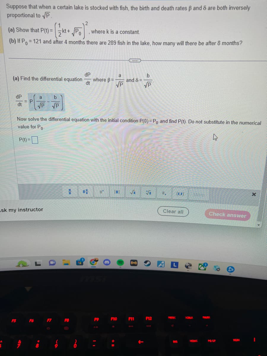 Suppose that when a certain lake is stocked with fish, the birth and death rates ß and 8 are both inversely
proportional to √P.
Ŝ
2
+ √PO) ².
(b) If P=121 and after 4 months there are 289 fish in the lake, how many will there be after 8 months?
(a) Show that P(t)=kt+√Po
(a) Find the differential equation
dP
dt
= P
P(t) =
sk my instructor
a
b
√P JP
F5 F6
h
Now solve the differential equation with the initial condition P(0) = Po and find P(t). Do not substitute in the numerical
value for Po-
#
8
-
F7
*
O
dP
dt
= +
F8
8
where k is a constant.
where B=
F9
11
B
a
√P
F10
+ 11
www
and 8 =
√i Vi
M
b
√P
F11
↓
F12
5.
Clear all
L
PRTSC
INS
SCRLK
Mare
HOME
Check answer
PAUSE
8.3
PG UP
NUM