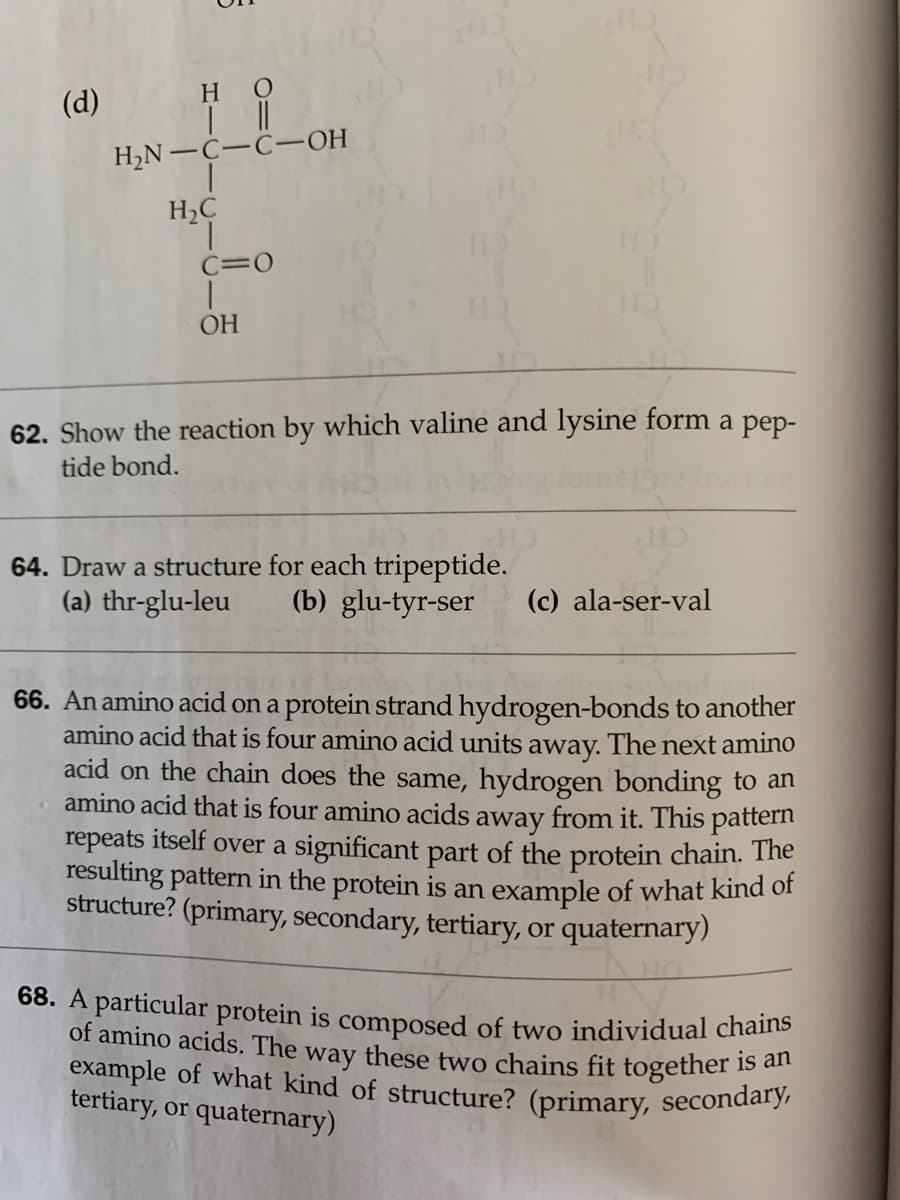 68. A particular protein is composed of two individual chains
example of what kind of structure? (primary, secondary,
of amino acids. The way these two chains fit together is an
(d)
но
H,N-C-C–OH
H2C
C=0
OH
62. Show the reaction by which valine and lysine form a pep-
tide bond.
64. Draw a structure for each tripeptide.
(a) thr-glu-leu
CH
(c) ala-ser-val
(b) glu-tyr-ser
66. An amino acid on a protein strand hydrogen-bonds to another
amino acid that is four amino acid units away. The next amino
acid on the chain does the same, hydrogen bonding to an
amino acid that is four amino acids away from it. This pattern
repeats itself over a significant part of the protein chain. The
resulting pattern in the protein is an example of what kind of
structure? (primary, secondary, tertiary, or quaternary)
is
tertiary, or quaternary)
