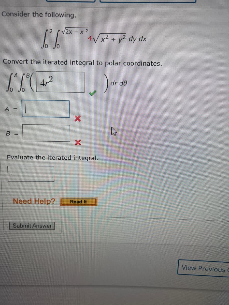 Consider the following.
A =
Convert the iterated integral to polar coordinates.
B
[²1²4²
472
B =
2x
1² √2²-²4.
=
Jo
||
X
4√x² + y² dy dx
X
Evaluate the iterated integral.
Need Help? Read It
Submit Answer
dr de
تیار
View Previous C