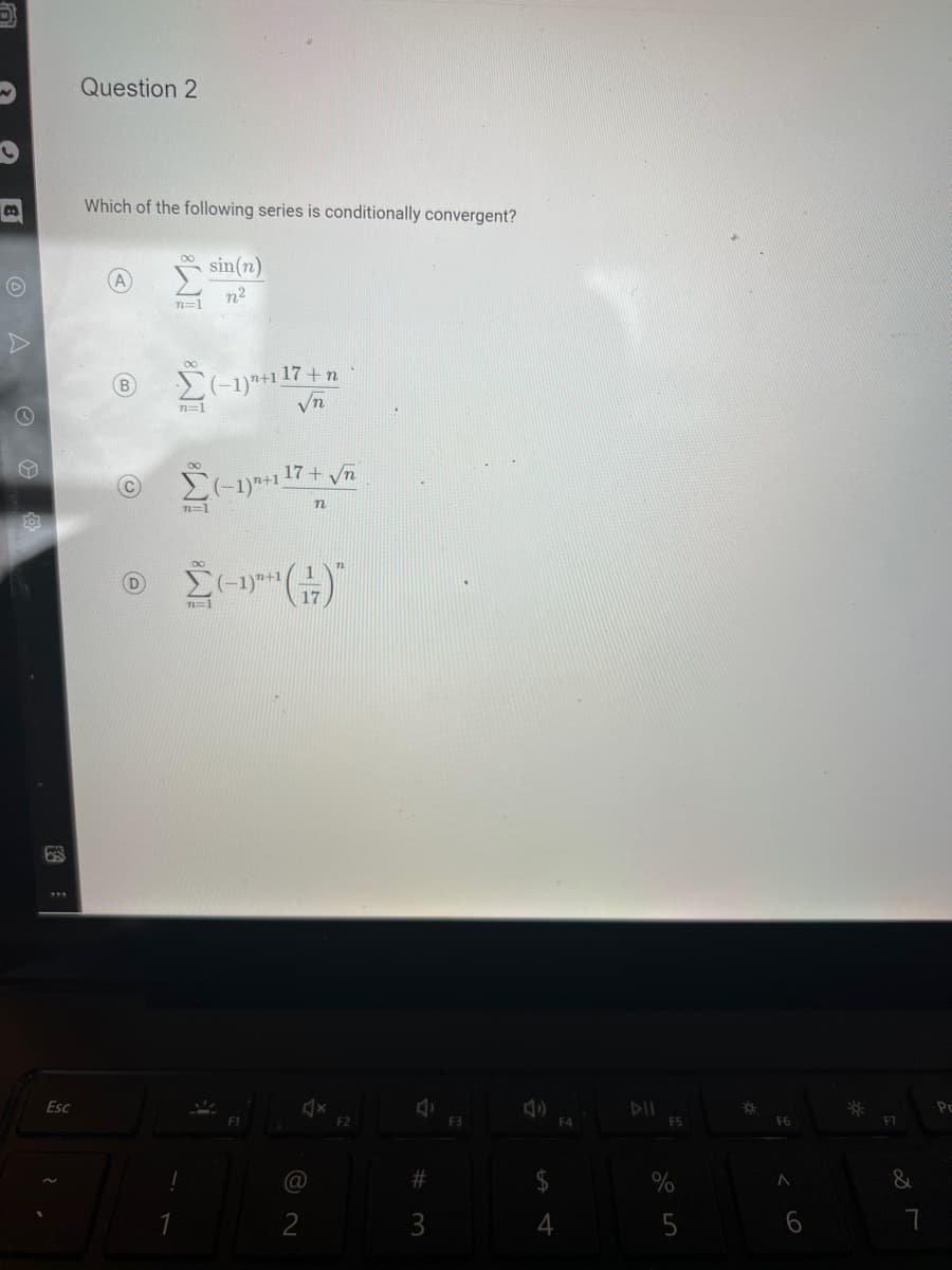 bes
Esc
Question 2
Which of the following series is conditionally convergent?
B
©
D
n=1
Σ(-1)²+1 17+ n
√n
n=1
Ⓒ (-1) 17+ √5
(C)
1
!
sin(n)
n²
n=1
n=1
(-1)"+1)
F1
17
4x
(@
2
F2
#3
F3
पी
4
F4
DII
F5
%
5
FO
F6
A
F7
&
7
Po