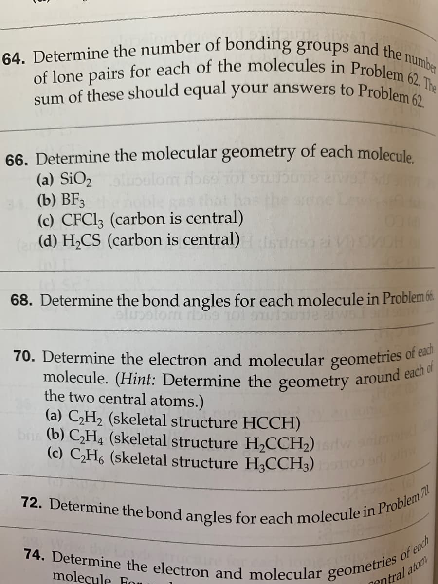 72. Determine the bond angles for each molecule in Problem 70.
molecule. (Hint: Determine the geometry around each of
bi (b) CH4 (skeletal structure H2CCH2) srtw sid
of lone pairs for each of the molecules in Problem 62. The
64. Determine the number of bonding groups
and the number
sum of these should equal your answers to Problem a
66. Determine the molecular geometry of each molecule
(a) SiO2
(b) BF3
(c) CFCI3 (carbon is central)
(e (d) H,CS (carbon is central) isdnsa a
as that has
the ane
68. Determine the bond angles for each molecule in Problem 6.
70. Determine the electron and molecular geometries of
the two central atoms.)
(a) CH2 (skeletal structure HCCH)
(c) CH6 (skeletal structure H,CCH3)
ant stiw
74. Determine the electron and molecular
molecyle Fou u
of each
geometries
entral atom
