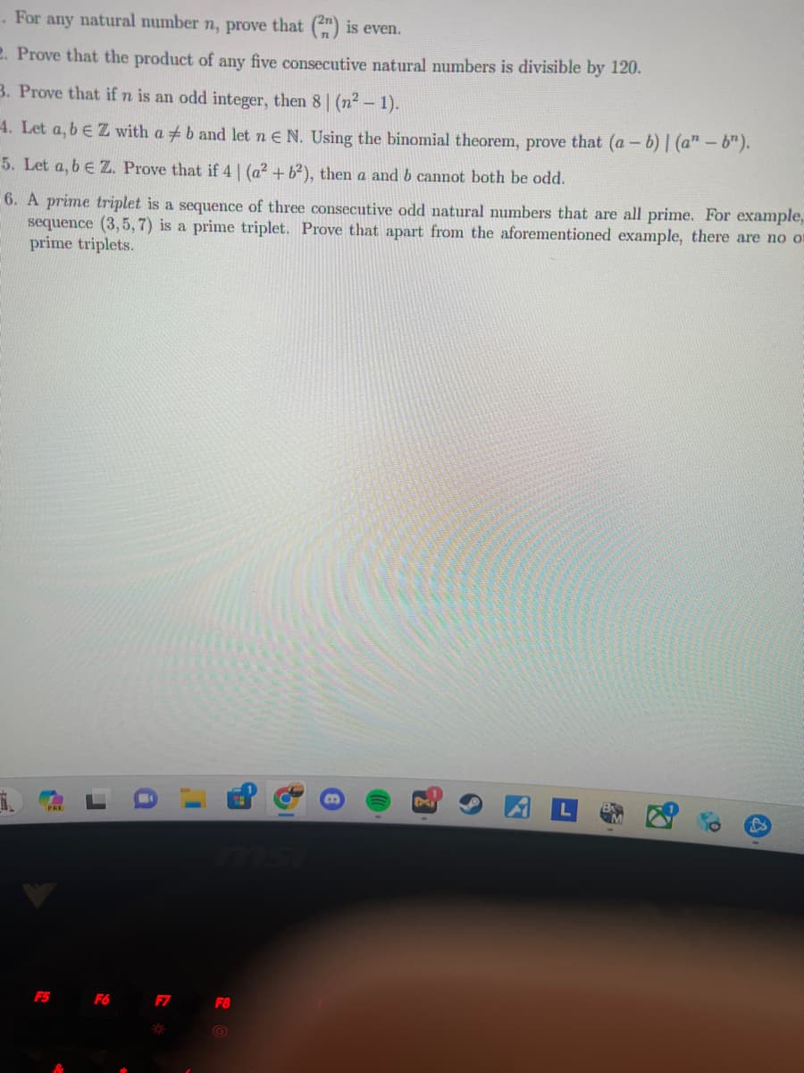 . For any natural number n, prove that (2n) is even.
2. Prove that the product of any five consecutive natural numbers is divisible by 120.
3. Prove that if n is an odd integer, then 8 | (n² - 1).
4. Let a, b e Z with a b and let n € N. Using the binomial theorem, prove that (a- - b) | (a"-b").
5. Let a, b E Z. Prove that if 4 | (a² +62), then a and b cannot both be odd.
6. A prime triplet is a sequence of three consecutive odd natural numbers that are all prime. For example,
sequence (3,5,7) is a prime triplet. Prove that apart from the aforementioned example, there are no on
prime triplets.
1.
F5
F6
F7
8
I'
F8
8
0.