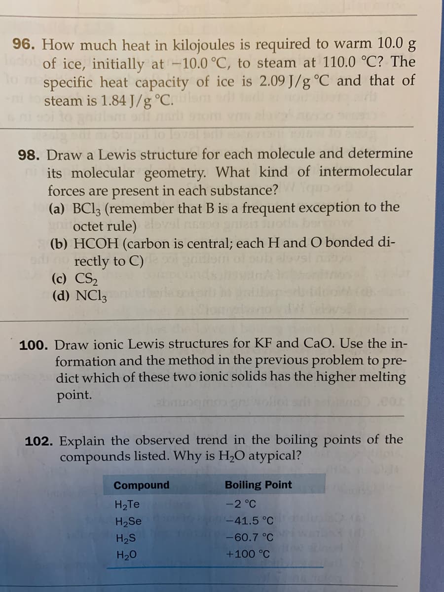 96. How much heat in kilojoules is required to warm 10.0 g
0 of ice, initially at -10.0 °C, to steam at 110.0 °C? The
specific heat capacity of ice is 2.09 J/g °C and that of
steam is 1.84 J/g °C.
98. Draw a Lewis structure for each molecule and determine
its molecular geometry. What kind of intermolecular
forces are present in each substance?
(a) BCI3 (remember that B is a frequent exception to the
octet rule) vsl nss
(b) HCOH (carbon is central; each H and O bonded di-
rectly to C)
(c) CS2
(d) NC13
Jots bor
100. Draw ionic Lewis structures for KF and CaO. Use the in-
formation and the method in the previous problem to pre-
dict which of these two ionic solids has the higher melting
point.
102. Explain the observed trend in the boiling points of the
compounds listed. Why is H,O atypical?
Compound
Boiling Point
H2Te
-2 °C
H2Se
-41.5 °C
H2S
-60.7 °C
H20
+100 °C
